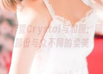 推女神 – 梓萱Crystal与和服：图集里的那份与众不同的柔美